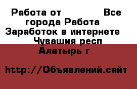 Работа от (  18) ! - Все города Работа » Заработок в интернете   . Чувашия респ.,Алатырь г.